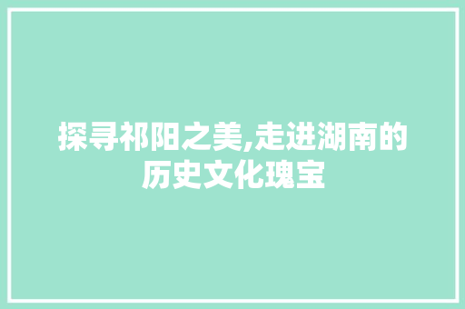 探寻祁阳之美,走进湖南的历史文化瑰宝