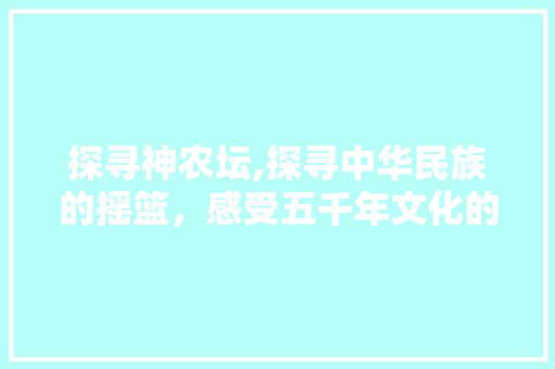 探寻神农坛,探寻中华民族的摇篮，感受五千年文化的厚重