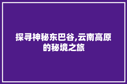 探寻神秘东巴谷,云南高原的秘境之旅