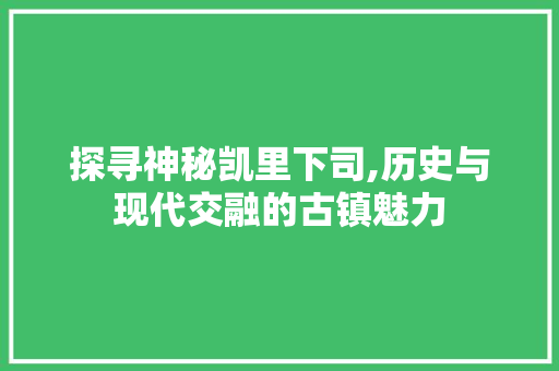 探寻神秘凯里下司,历史与现代交融的古镇魅力