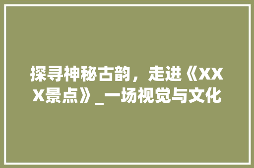 探寻神秘古韵，走进《XXX景点》_一场视觉与文化的盛宴