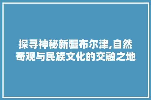 探寻神秘新疆布尔津,自然奇观与民族文化的交融之地