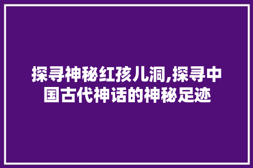 探寻神秘红孩儿洞,探寻中国古代神话的神秘足迹