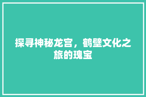 探寻神秘龙宫，鹤壁文化之旅的瑰宝