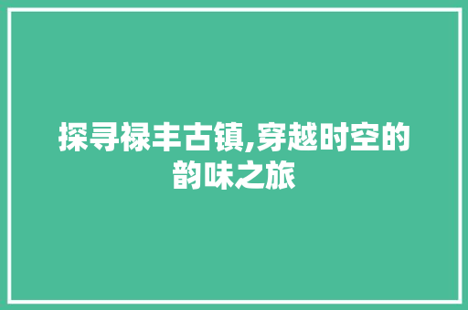 探寻禄丰古镇,穿越时空的韵味之旅