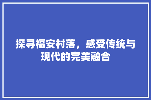 探寻福安村落，感受传统与现代的完美融合