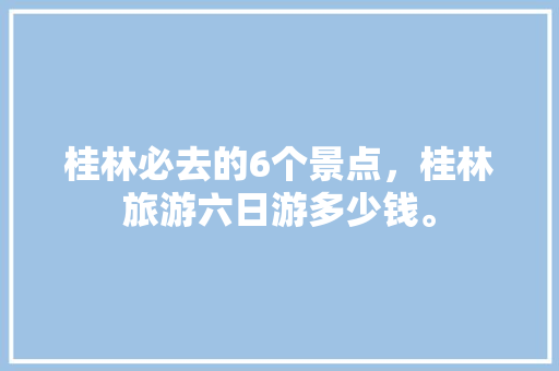 桂林必去的6个景点，桂林旅游六日游多少钱。