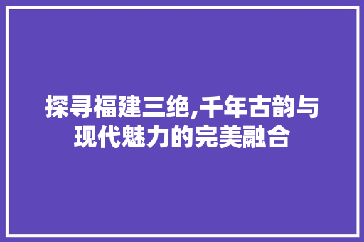 探寻福建三绝,千年古韵与现代魅力的完美融合