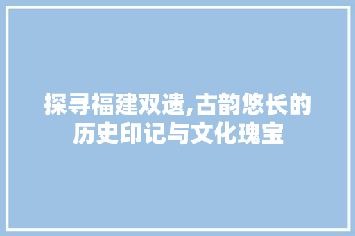 探寻福建双遗,古韵悠长的历史印记与文化瑰宝