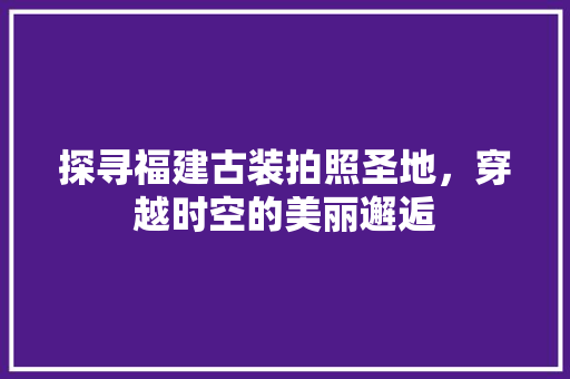 探寻福建古装拍照圣地，穿越时空的美丽邂逅