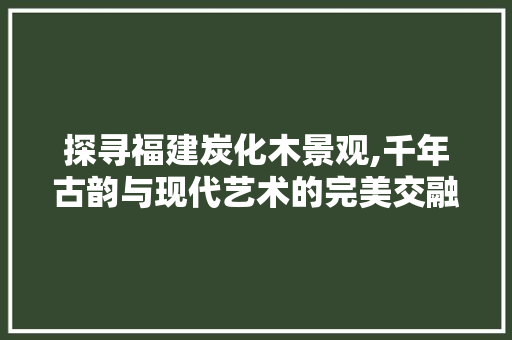 探寻福建炭化木景观,千年古韵与现代艺术的完美交融