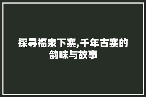 探寻福泉下寨,千年古寨的韵味与故事