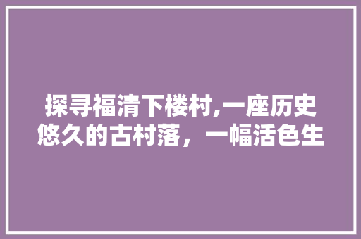 探寻福清下楼村,一座历史悠久的古村落，一幅活色生香的山水画卷