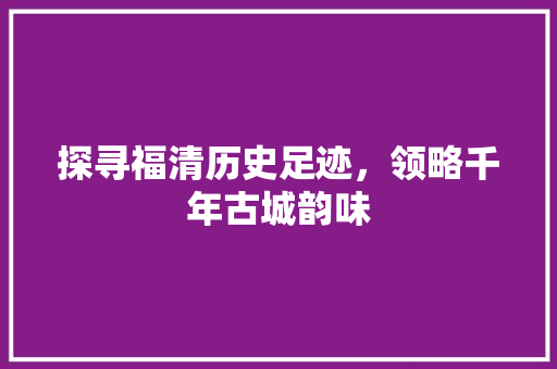 探寻福清历史足迹，领略千年古城韵味