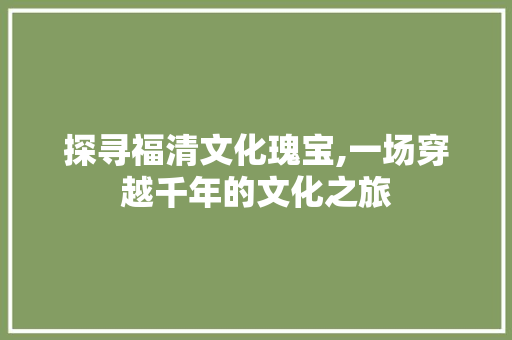 探寻福清文化瑰宝,一场穿越千年的文化之旅