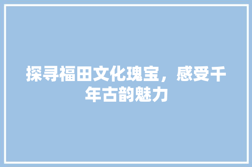 探寻福田文化瑰宝，感受千年古韵魅力