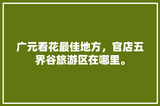 广元看花最佳地方，官店五界谷旅游区在哪里。