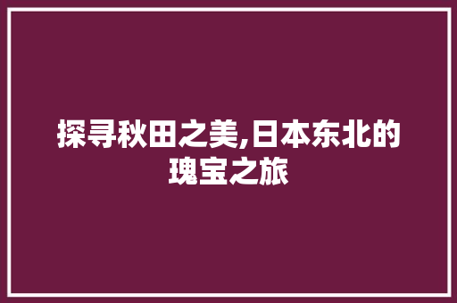 探寻秋田之美,日本东北的瑰宝之旅