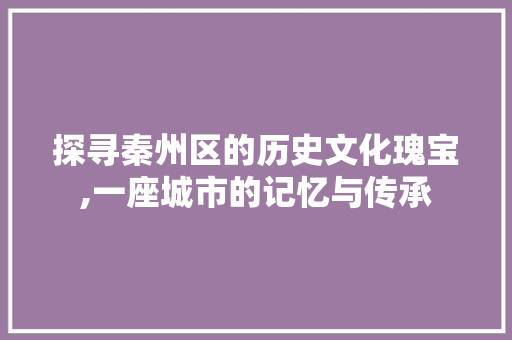 探寻秦州区的历史文化瑰宝,一座城市的记忆与传承