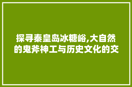 探寻秦皇岛冰糖峪,大自然的鬼斧神工与历史文化的交融