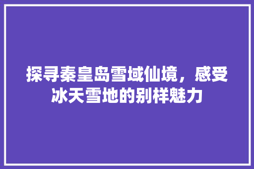 探寻秦皇岛雪域仙境，感受冰天雪地的别样魅力