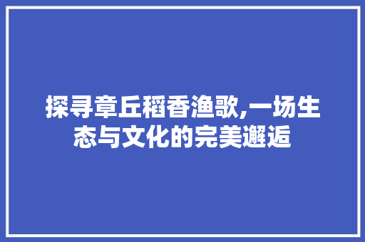 探寻章丘稻香渔歌,一场生态与文化的完美邂逅