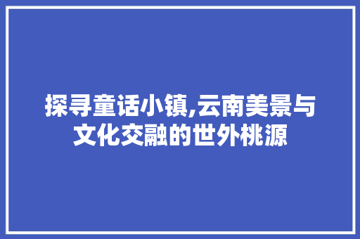 探寻童话小镇,云南美景与文化交融的世外桃源