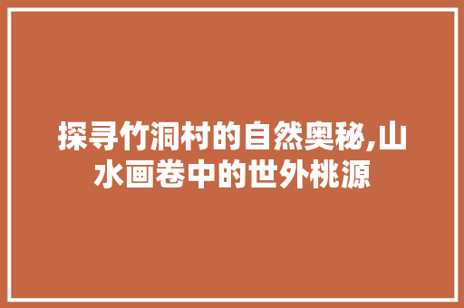 探寻竹洞村的自然奥秘,山水画卷中的世外桃源