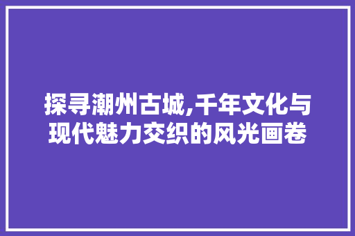 探寻潮州古城,千年文化与现代魅力交织的风光画卷