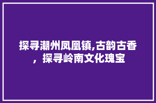 探寻潮州凤凰镇,古韵古香，探寻岭南文化瑰宝