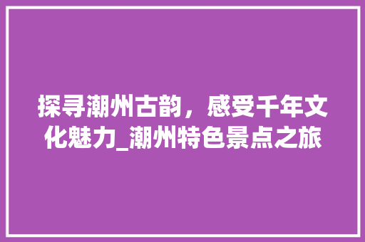 探寻潮州古韵，感受千年文化魅力_潮州特色景点之旅