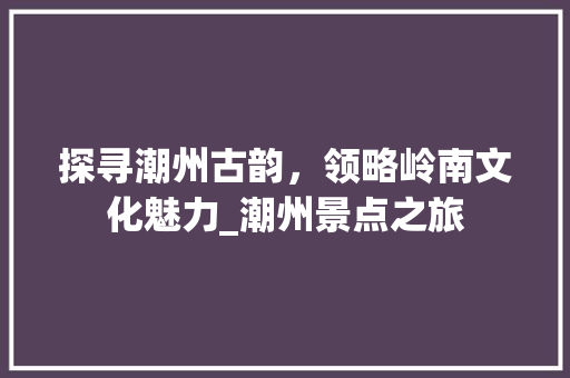 探寻潮州古韵，领略岭南文化魅力_潮州景点之旅