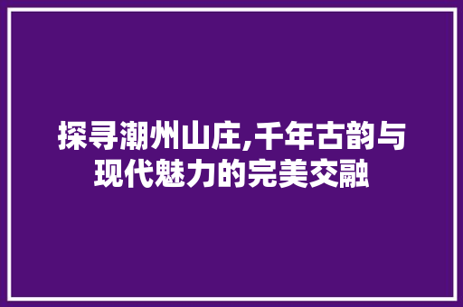 探寻潮州山庄,千年古韵与现代魅力的完美交融