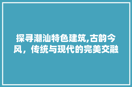 探寻潮汕特色建筑,古韵今风，传统与现代的完美交融