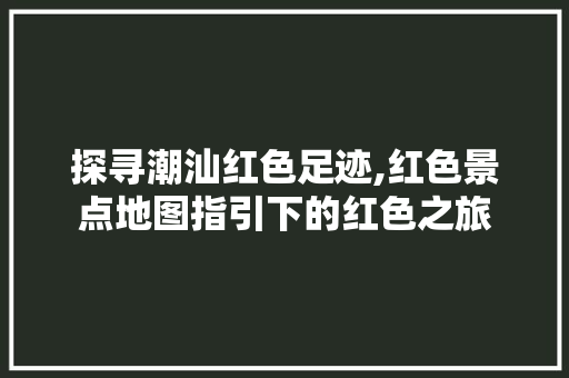 探寻潮汕红色足迹,红色景点地图指引下的红色之旅