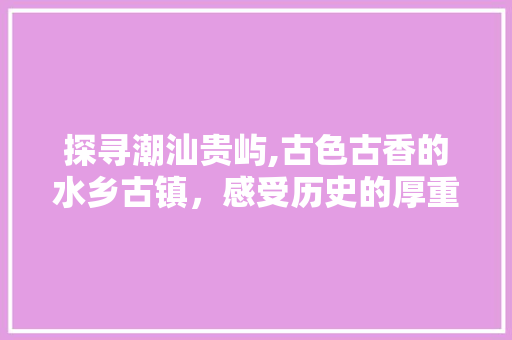 探寻潮汕贵屿,古色古香的水乡古镇，感受历史的厚重与人文的魅力