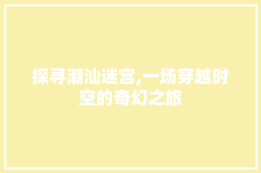 探寻潮汕迷宫,一场穿越时空的奇幻之旅