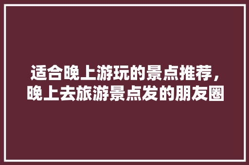 适合晚上游玩的景点推荐，晚上去旅游景点发的朋友圈。