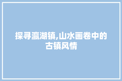 探寻瀛湖镇,山水画卷中的古镇风情