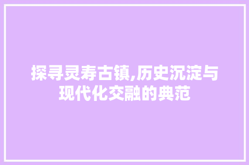 探寻灵寿古镇,历史沉淀与现代化交融的典范