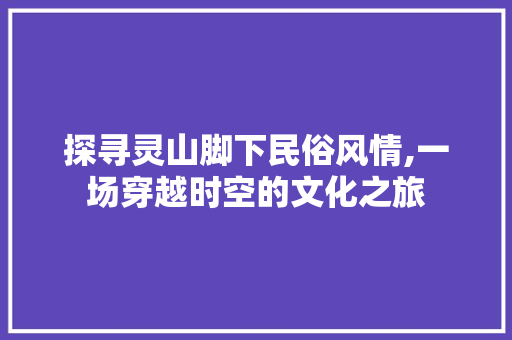 探寻灵山脚下民俗风情,一场穿越时空的文化之旅