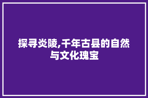 探寻炎陵,千年古县的自然与文化瑰宝