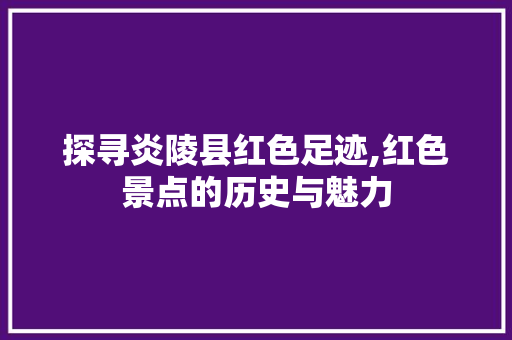 探寻炎陵县红色足迹,红色景点的历史与魅力