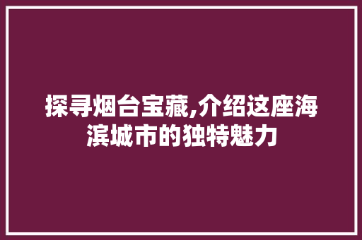 探寻烟台宝藏,介绍这座海滨城市的独特魅力