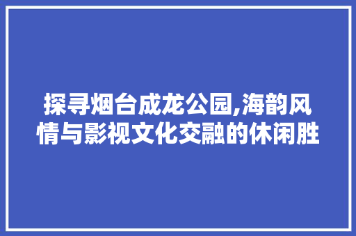 探寻烟台成龙公园,海韵风情与影视文化交融的休闲胜地