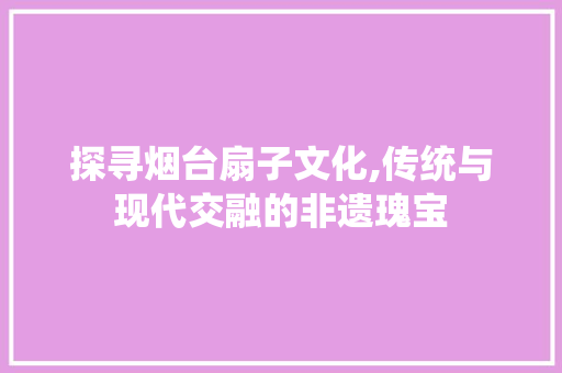 探寻烟台扇子文化,传统与现代交融的非遗瑰宝