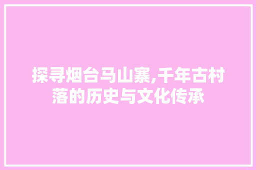 探寻烟台马山寨,千年古村落的历史与文化传承