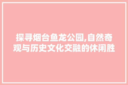 探寻烟台鱼龙公园,自然奇观与历史文化交融的休闲胜地