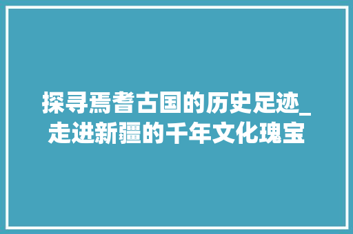 探寻焉耆古国的历史足迹_走进新疆的千年文化瑰宝