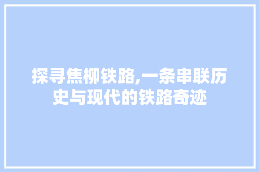 探寻焦柳铁路,一条串联历史与现代的铁路奇迹